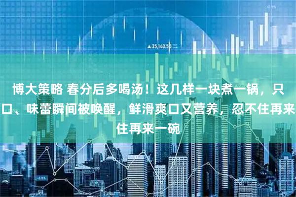 博大策略 春分后多喝汤！这几样一块煮一锅，只要一口、味蕾瞬间被唤醒，鲜滑爽口又营养，忍不住再来一碗
