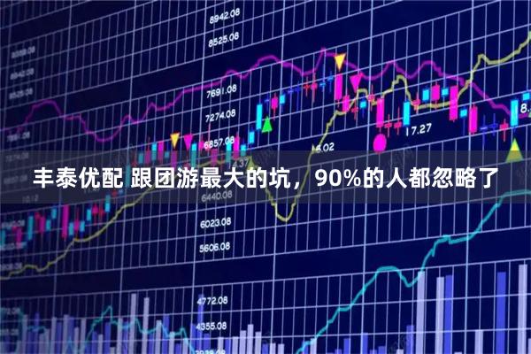 丰泰优配 跟团游最大的坑，90%的人都忽略了