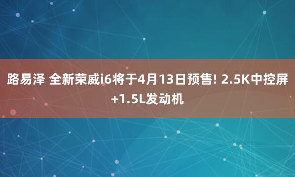 路易泽 全新荣威i6将于4月13日预售! 2.5K中控屏+1.5L发动机